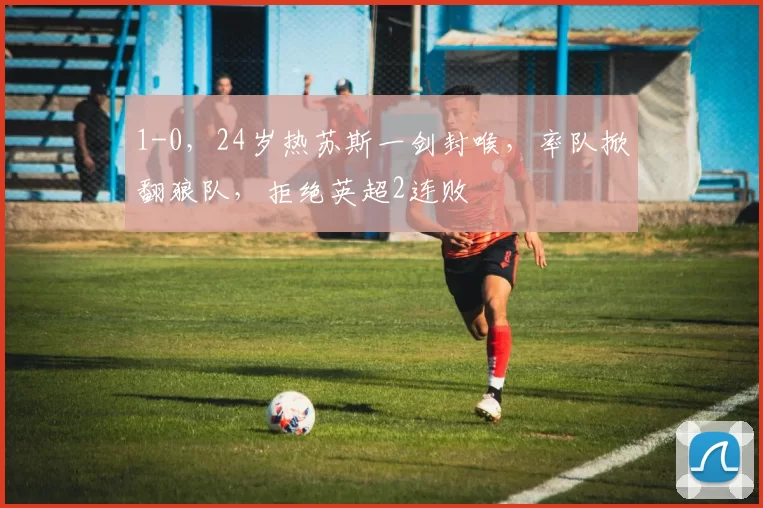 1-0，24岁热苏斯一剑封喉，率队掀翻狼队，拒绝英超2连败
