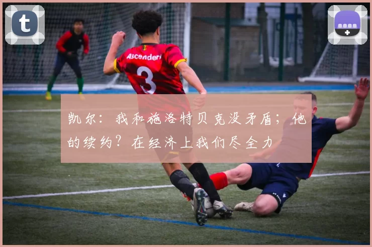 凯尔：我和施洛特贝克没矛盾；他的续约？在经济上我们尽全力