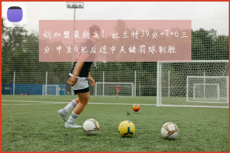 创加盟最新高！杜兰特39分+7+6三分 申京6犯后连中关键罚球制胜