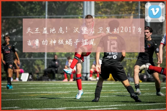 天王盖地虎！汉堡后卫复刻2017年吉鲁的神级蝎子摆尾