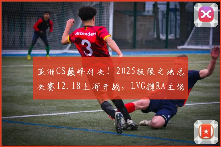 亚洲CS巅峰对决！2025极限之地总决赛12.18上海开战，LVG携RA主场迎战亚太豪强