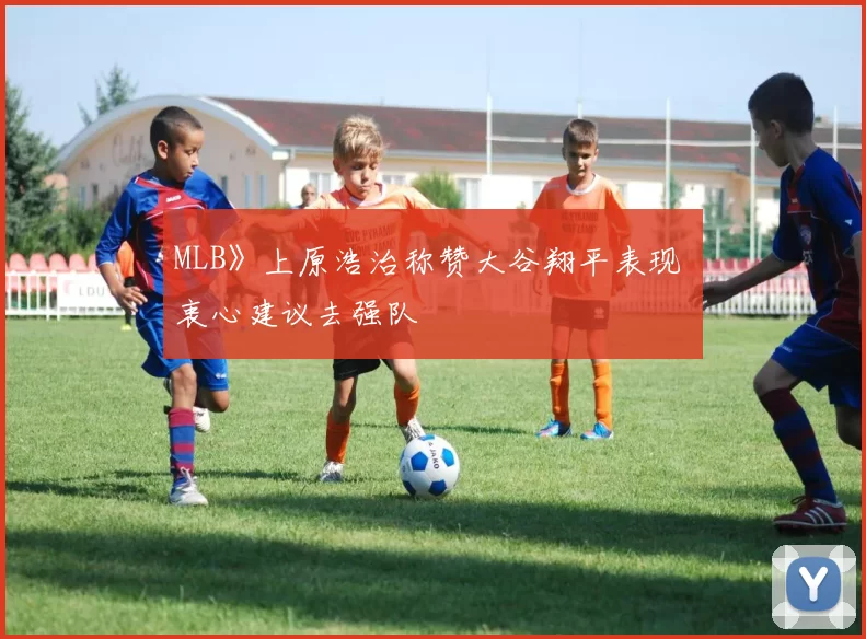 MLB》上原浩治称赞大谷翔平表现 衷心建议去强队