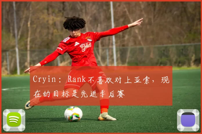 Cryin ：Rank不喜欢对上亚索，现在的目标是先进季后赛