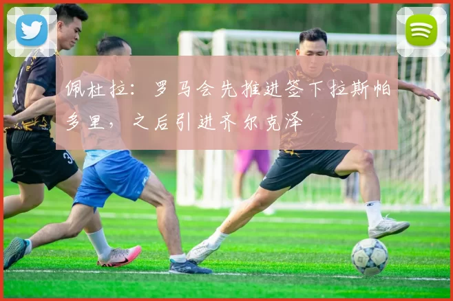 佩杜拉：罗马会先推进签下拉斯帕多里，之后引进齐尔克泽