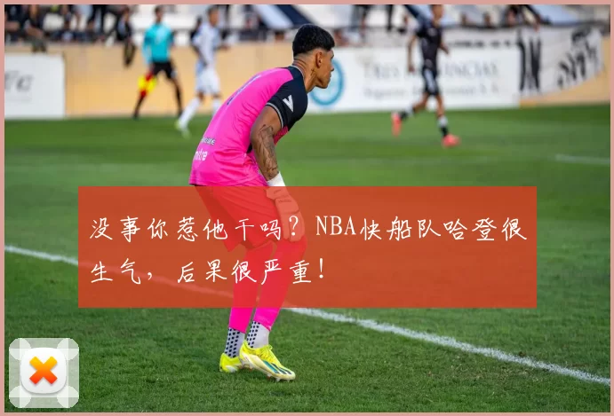 没事你惹他干吗？NBA快船队哈登很生气，后果很严重！