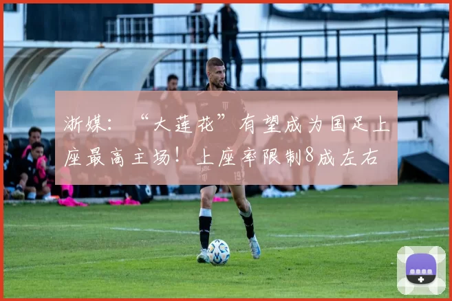 浙媒：“大莲花”有望成为国足上座最高主场！上座率限制8成左右