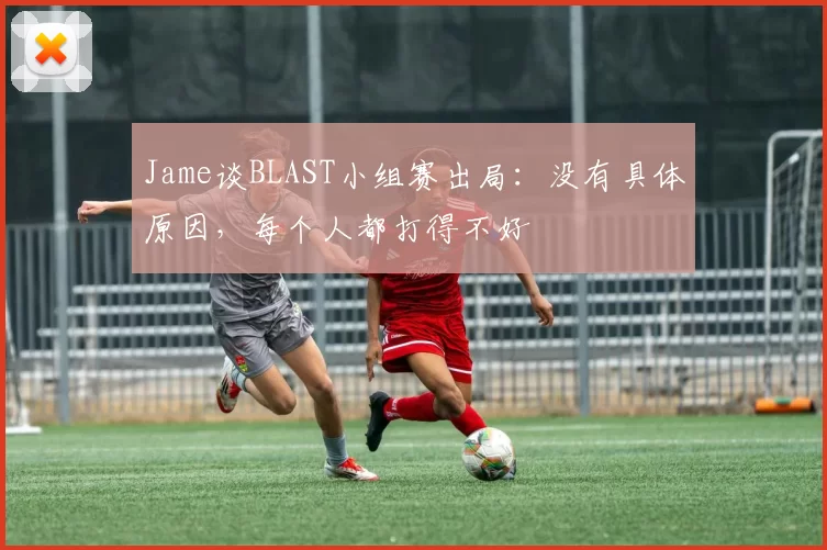 Jame谈BLAST小组赛出局：没有具体原因，每个人都打得不好