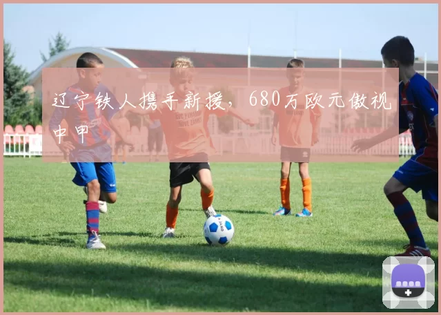 辽宁铁人携手新援，680万欧元傲视中甲