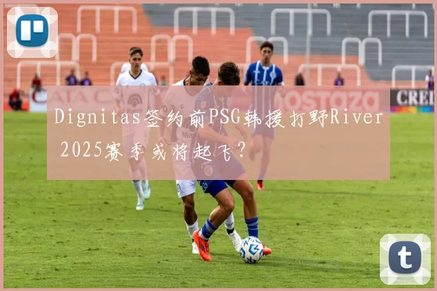 Dignitas签约前PSG韩援打野River 2025赛季或将起飞？