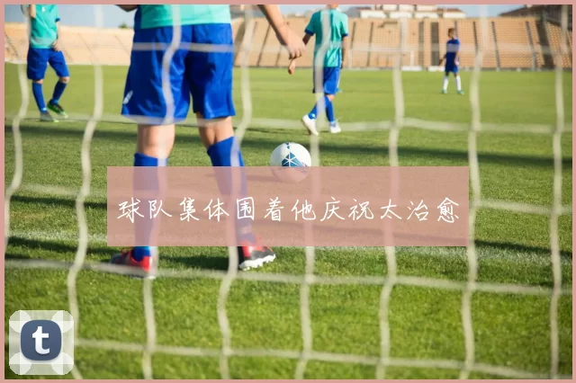 球队集体围着他庆祝太治愈