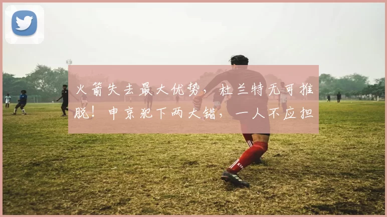 火箭失去最大优势，杜兰特无可推脱！申京犯下两大错，一人不应担任首发