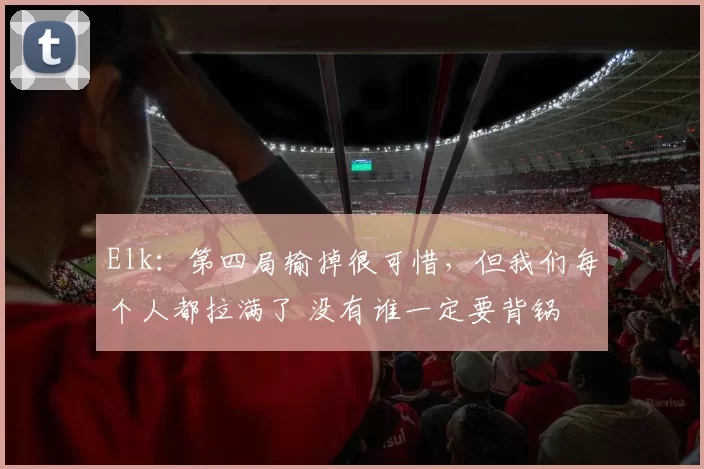 Elk：第四局输掉很可惜，但我们每个人都拉满了 没有谁一定要背锅