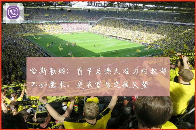 哈斯勒姆：首节后热火活力对抗都不如魔术，更衣室肯定很失望