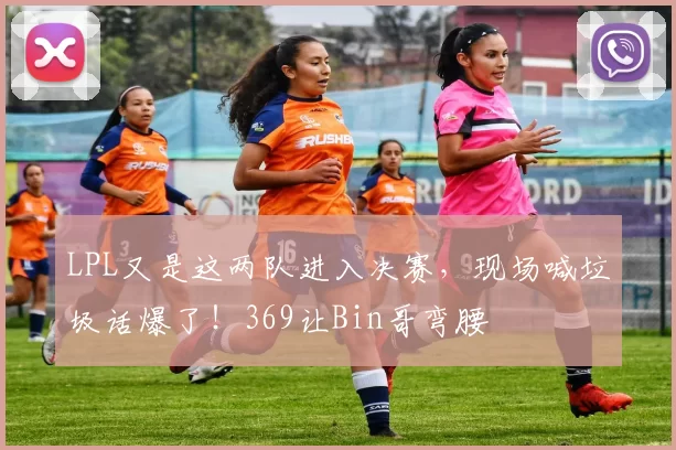 LPL又是这两队进入决赛，现场喊垃圾话爆了！369让Bin哥弯腰