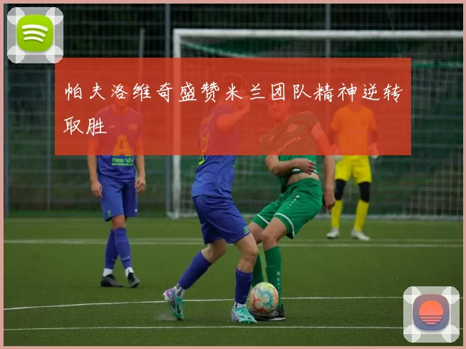 帕夫洛维奇盛赞米兰团队精神逆转取胜