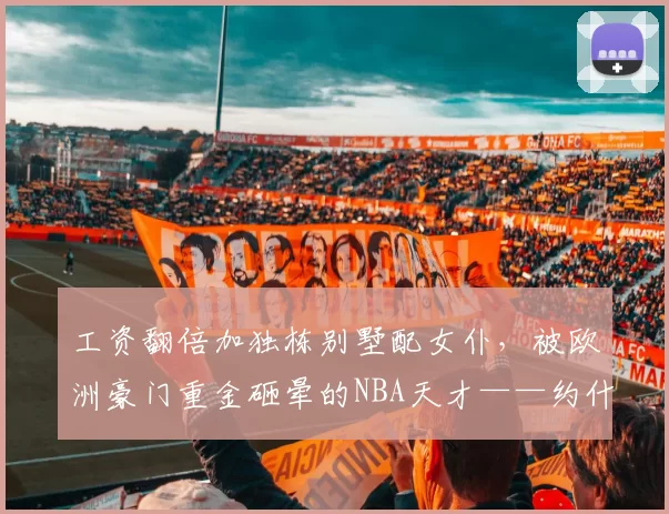 工资翻倍加独栋别墅配女仆，被欧洲豪门重金砸晕的NBA天才——约什-柴尔德里斯