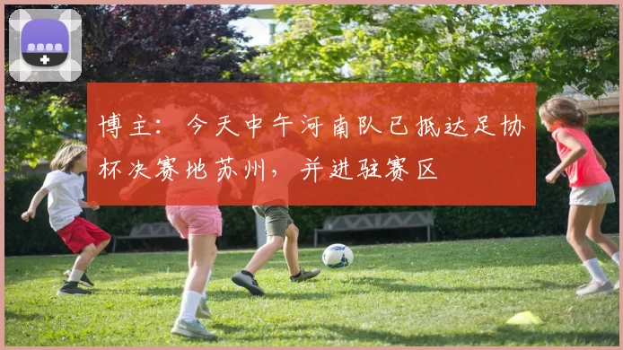 博主：今天中午河南队已抵达足协杯决赛地苏州，并进驻赛区