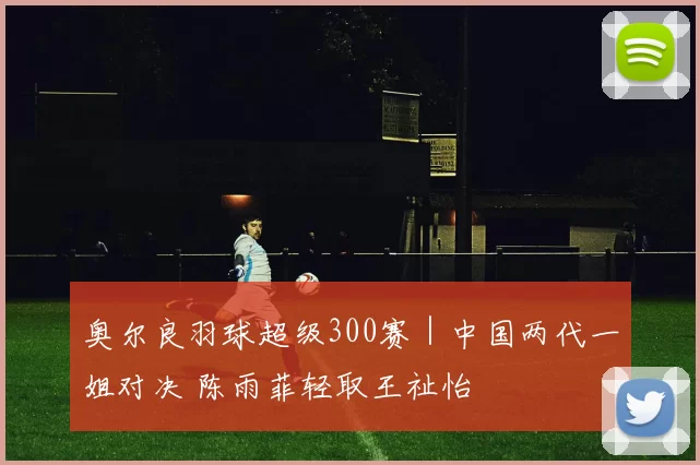 奥尔良羽球超级300赛｜中国两代一姐对决 陈雨菲轻取王祉怡