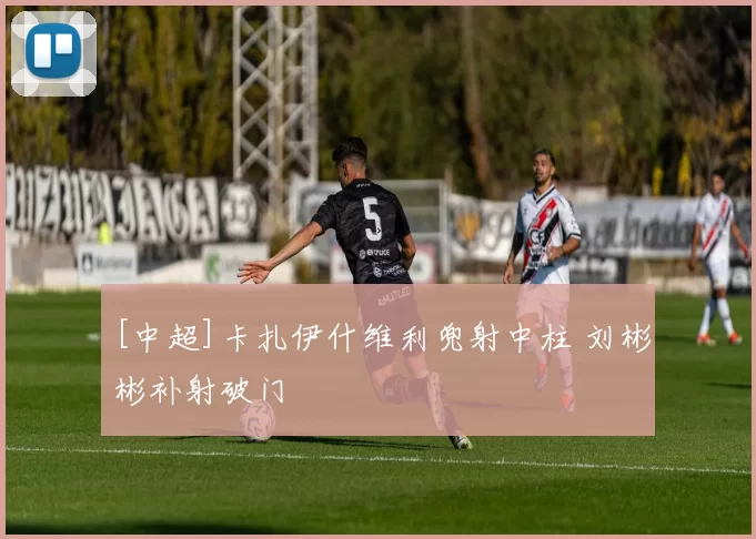 [中超]卡扎伊什维利兜射中柱 刘彬彬补射破门