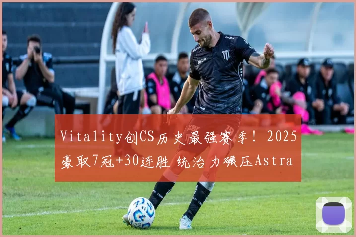 Vitality创CS历史最强赛季！2025豪取7冠+30连胜 统治力碾压Astralis／NAVI