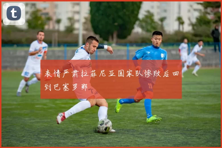 表情严肃拉菲尼亚国家队惨败后回到巴塞罗那
