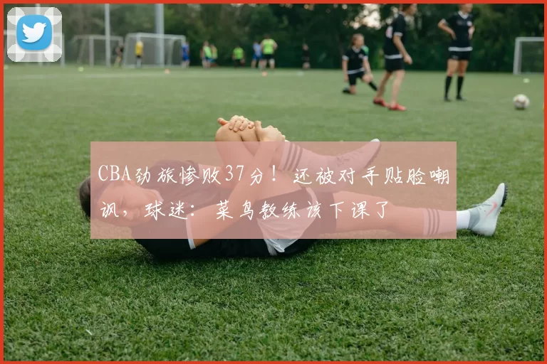 CBA劲旅惨败37分！还被对手贴脸嘲讽，球迷：菜鸟教练该下课了