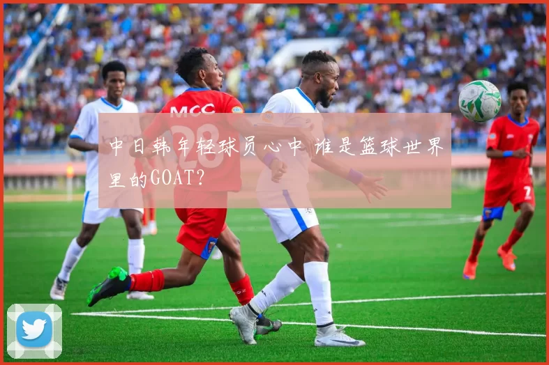 中日韩年轻球员心中 谁是篮球世界里的GOAT？