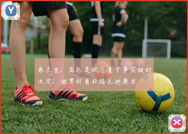 弗兰克：离队是双方基于事实做的决定；世界杯看好格瓦迪奥尔
