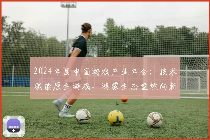 2024年度中国游戏产业年会：技术赋能原生游戏，鸿蒙生态盎然向新