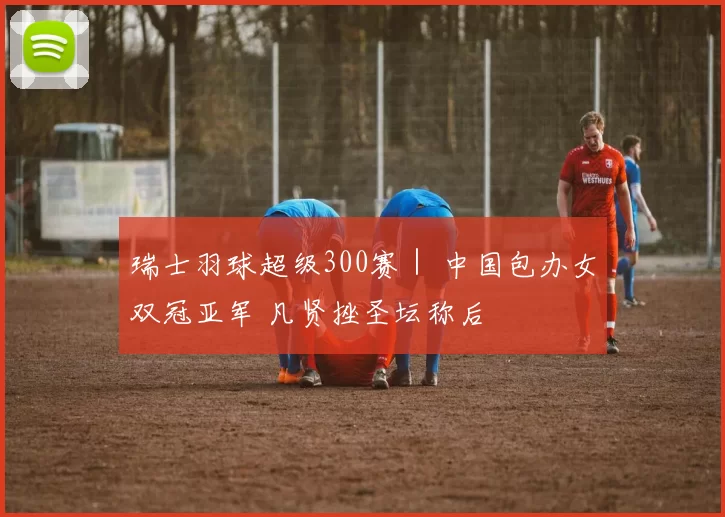 瑞士羽球超级300赛｜ 中国包办女双冠亚军 凡贤挫圣坛称后