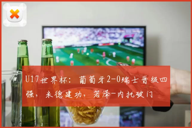 U17世界杯：葡萄牙2-0瑞士晋级四强，米德建功，若泽-内托破门