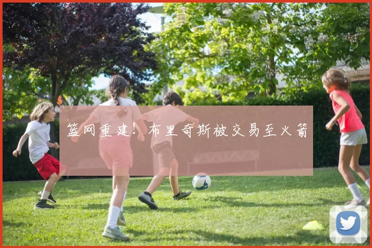 篮网重建！布里奇斯被交易至火箭