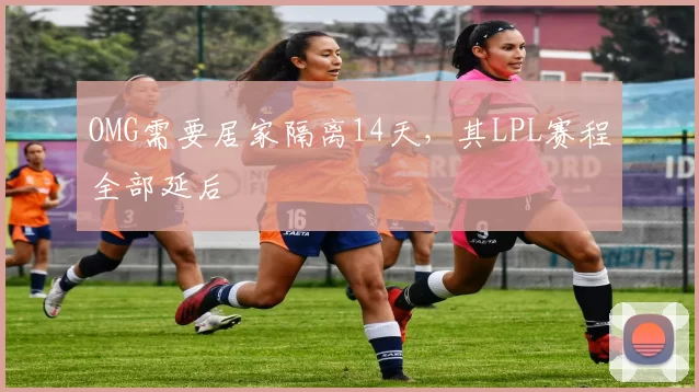 OMG需要居家隔离14天，其LPL赛程全部延后