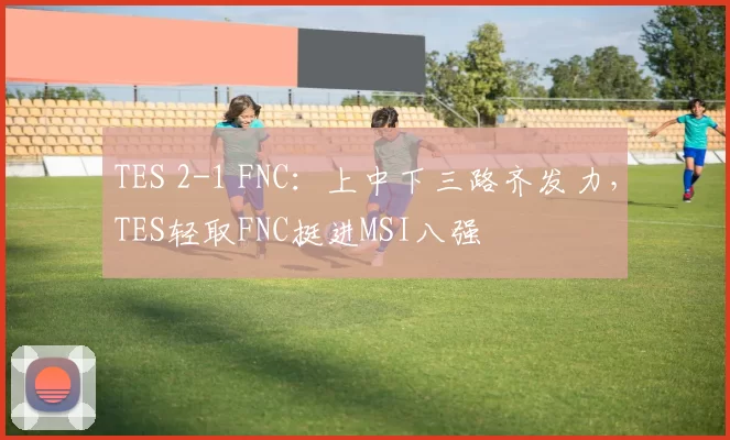 TES 2-1 FNC：上中下三路齐发力，TES轻取FNC挺进MSI八强