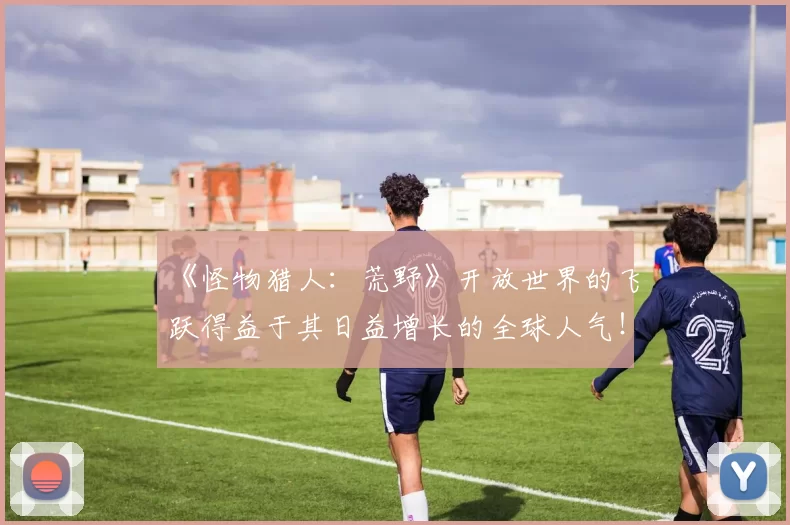《怪物猎人：荒野》开放世界的飞跃得益于其日益增长的全球人气！