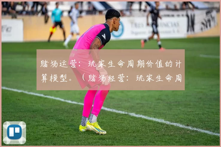 赌场运营：玩家生命周期价值的计算模型。（赌场经营：玩家生命周期价值测算模型）