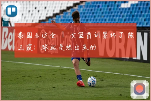 泰国东运会 ｜ 女篮首训累坏了 陈玉霞：球就是练出来的