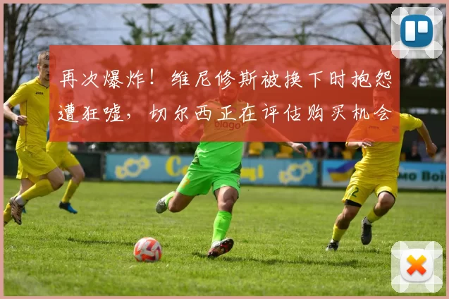 再次爆炸！维尼修斯被换下时抱怨遭狂嘘，切尔西正在评估购买机会