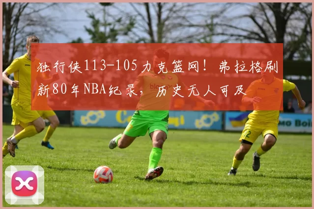独行侠113-105力克篮网！弗拉格刷新80年NBA纪录，历史无人可及