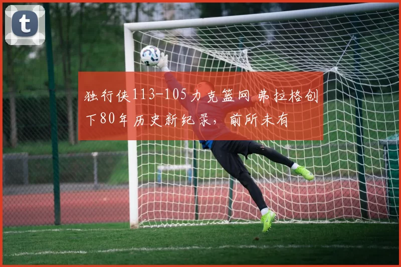 独行侠113-105力克篮网 弗拉格创下80年历史新纪录，前所未有