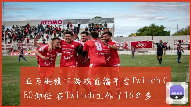 亚马逊旗下游戏直播平台Twitch CEO卸任 在Twitch工作了16年多