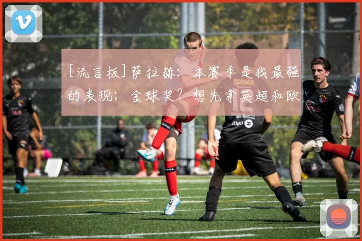 [流言板]萨拉赫：本赛季是我最强的表现；金球奖？想先拿英超和欧冠16亮40回复