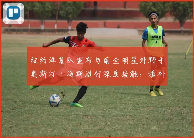 纽约洋基队宣布与前全明星外野手奥斯汀·海斯进行深度接触，填补索托离队后的空缺