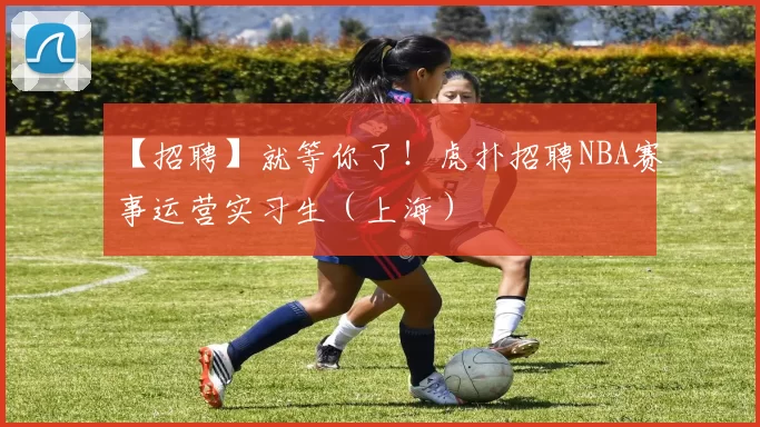 【招聘】就等你了！虎扑招聘NBA赛事运营实习生（上海）