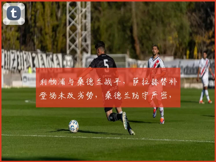 利物浦与桑德兰战平，萨拉赫替补登场未改劣势，桑德兰防守严密，最终以1比1告终。