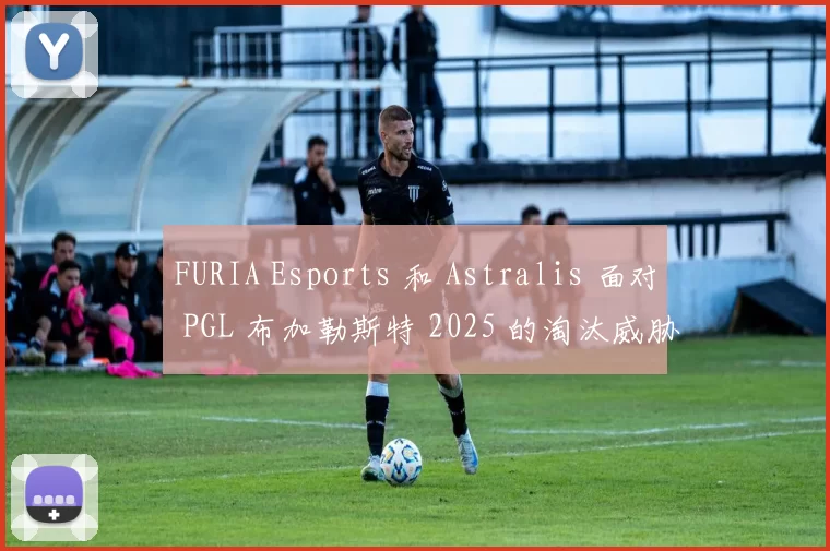 FURIA Esports 和 Astralis 面对 PGL 布加勒斯特 2025 的淘汰威胁
