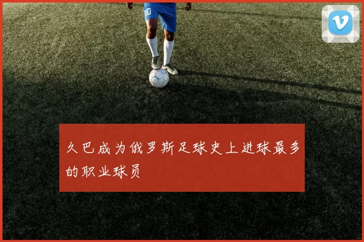 久巴成为俄罗斯足球史上进球最多的职业球员