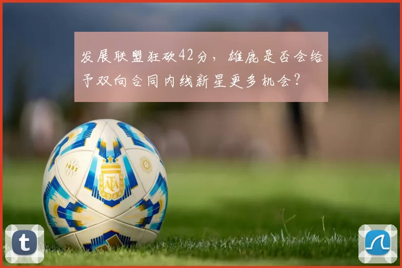 发展联盟狂砍42分，雄鹿是否会给予双向合同内线新星更多机会？