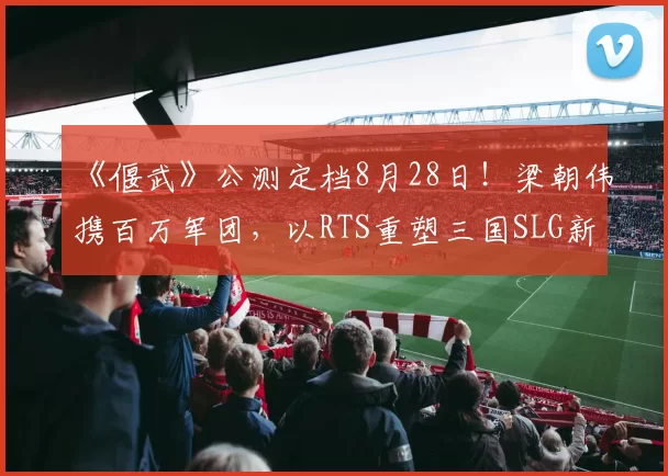 《偃武》公测定档8月28日！梁朝伟携百万军团，以RTS重塑三国SLG新战局