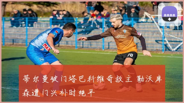 蒂尔曼破门塔巴科维奇救主 勒沃库森遭门兴补时绝平